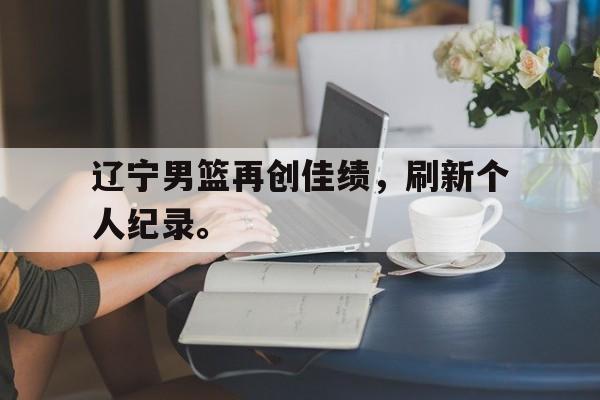亚博体育平台-辽宁男篮再创佳绩，刷新个人纪录。