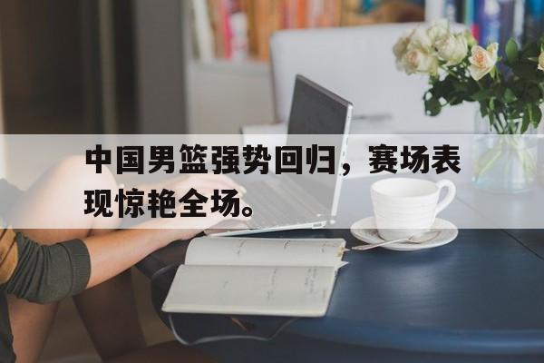 亚博体育-中国男篮强势回归，赛场表现惊艳全场。