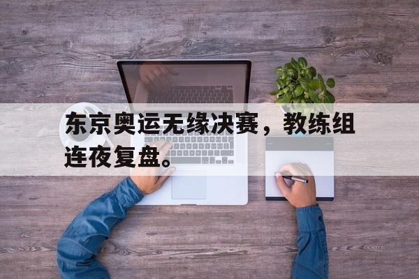 亚博app-东京奥运无缘决赛，教练组连夜复盘。