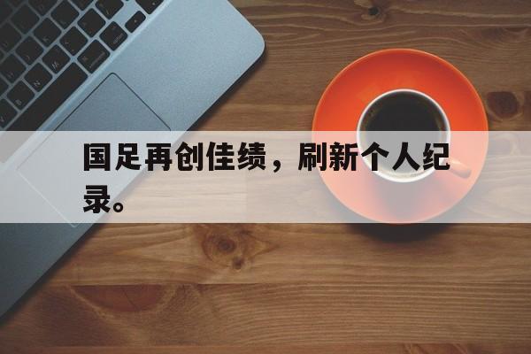 亚博中国官网-国足再创佳绩，刷新个人纪录。