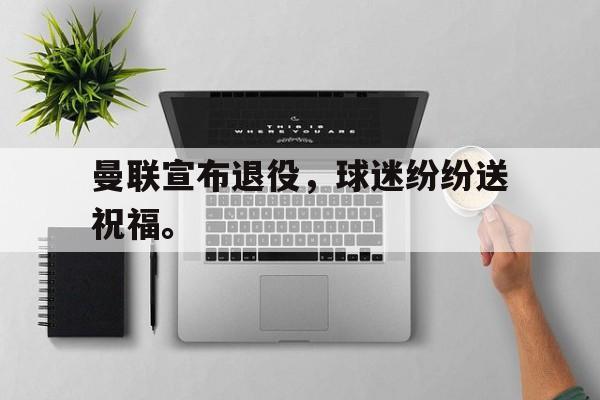 亚博中国官网-曼联宣布退役，球迷纷纷送祝福。