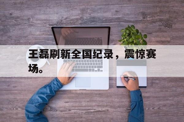 亚博体育平台-王磊刷新全国纪录，震惊赛场。