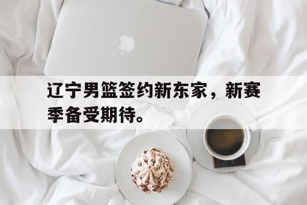亚博体育官网-辽宁男篮签约新东家，新赛季备受期待。