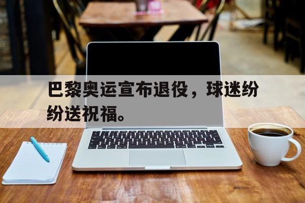 亚博中国官网-巴黎奥运宣布退役，球迷纷纷送祝福。