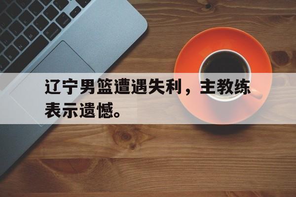 亚博游戏官网-辽宁男篮遭遇失利，主教练表示遗憾。