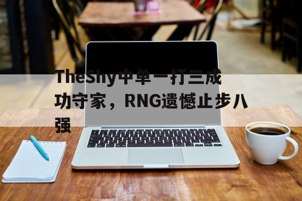 亚博体育-TheShy中单一打三成功守家，RNG遗憾止步八强
