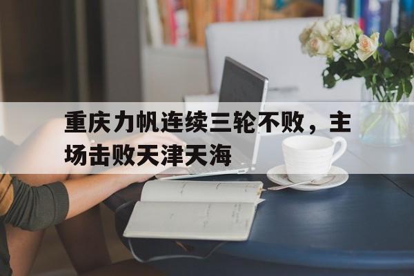 亚博app-重庆力帆连续三轮不败，主场击败天津天海