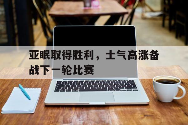 亚博体育官网-亚眠取得胜利，士气高涨备战下一轮比赛