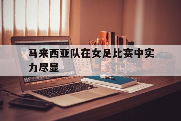 亚博体育-马来西亚队在女足比赛中实力尽显