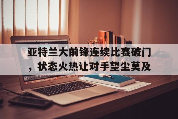 亚博中国官网-亚特兰大前锋连续比赛破门，状态火热让对手望尘莫及