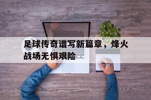 亚博体育-足球传奇谱写新篇章，烽火战场无惧艰险