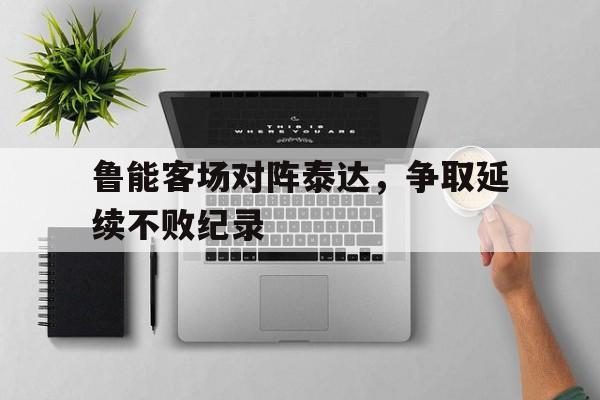 亚博app-鲁能客场对阵泰达，争取延续不败纪录
