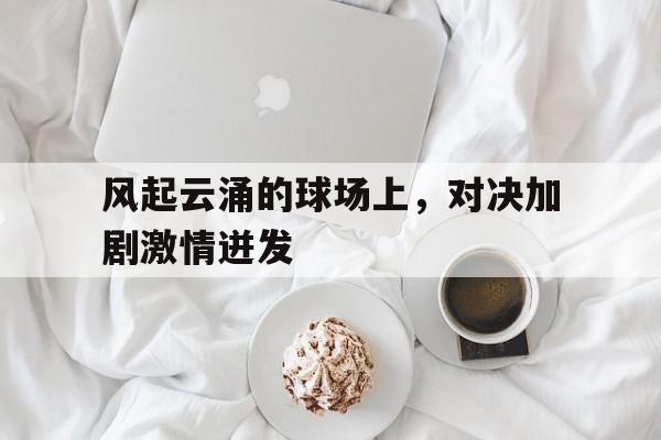 亚博游戏官网-风起云涌的球场上，对决加剧激情迸发