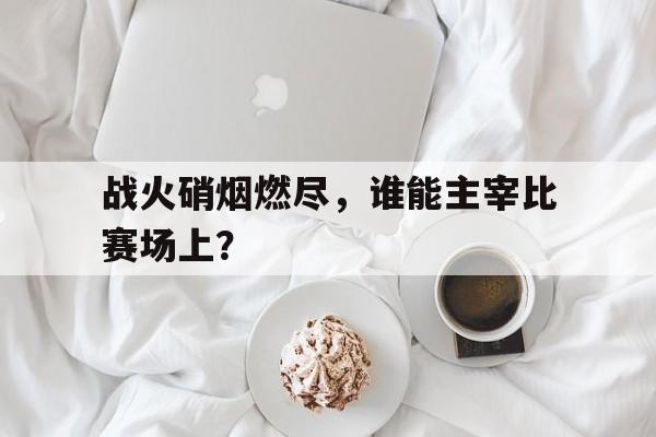 亚博体育平台-战火硝烟燃尽，谁能主宰比赛场上？