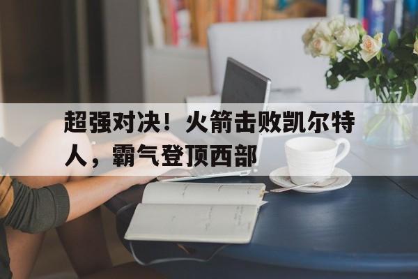 亚博app-超强对决！火箭击败凯尔特人，霸气登顶西部